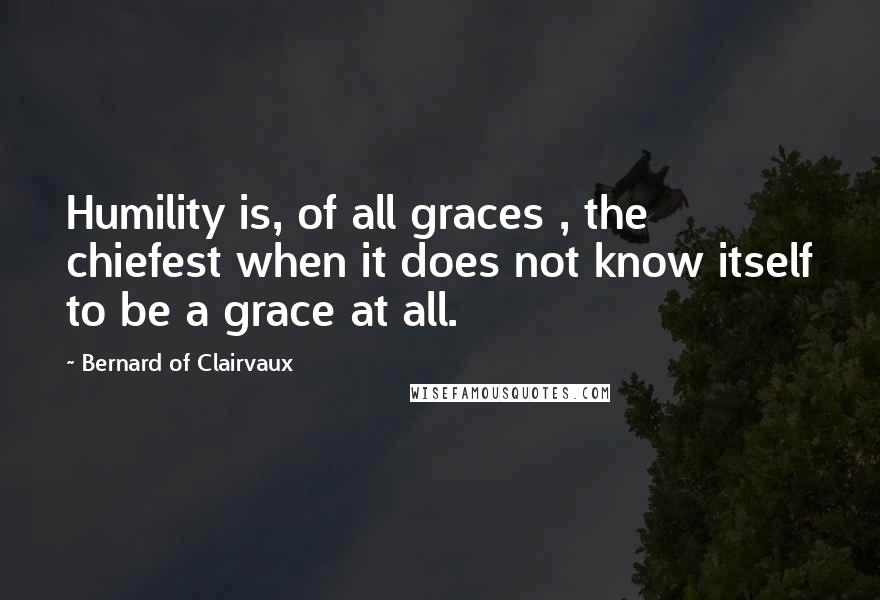 Bernard Of Clairvaux Quotes: Humility is, of all graces , the chiefest when it does not know itself to be a grace at all.