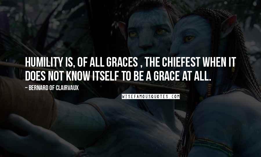 Bernard Of Clairvaux Quotes: Humility is, of all graces , the chiefest when it does not know itself to be a grace at all.