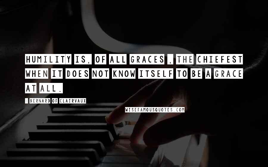 Bernard Of Clairvaux Quotes: Humility is, of all graces , the chiefest when it does not know itself to be a grace at all.