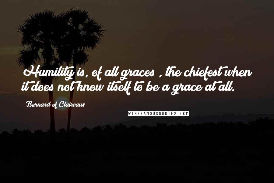 Bernard Of Clairvaux Quotes: Humility is, of all graces , the chiefest when it does not know itself to be a grace at all.