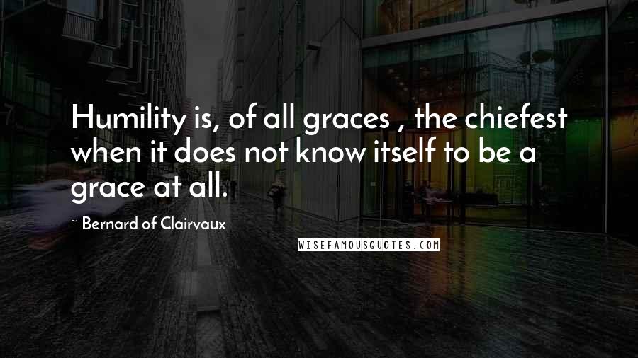 Bernard Of Clairvaux Quotes: Humility is, of all graces , the chiefest when it does not know itself to be a grace at all.