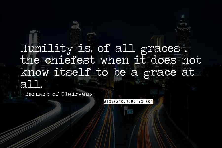 Bernard Of Clairvaux Quotes: Humility is, of all graces , the chiefest when it does not know itself to be a grace at all.