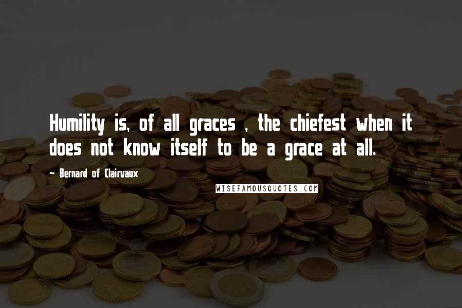 Bernard Of Clairvaux Quotes: Humility is, of all graces , the chiefest when it does not know itself to be a grace at all.