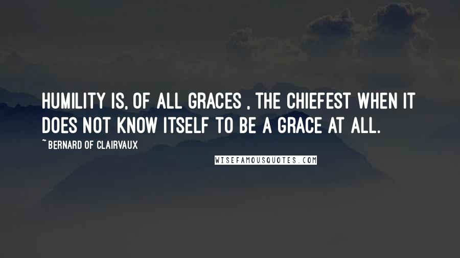 Bernard Of Clairvaux Quotes: Humility is, of all graces , the chiefest when it does not know itself to be a grace at all.