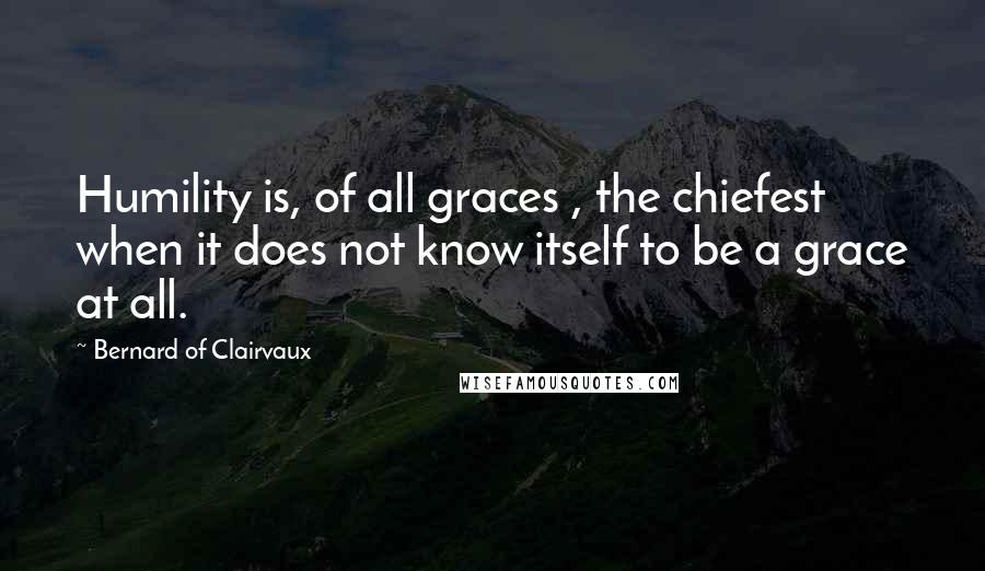 Bernard Of Clairvaux Quotes: Humility is, of all graces , the chiefest when it does not know itself to be a grace at all.