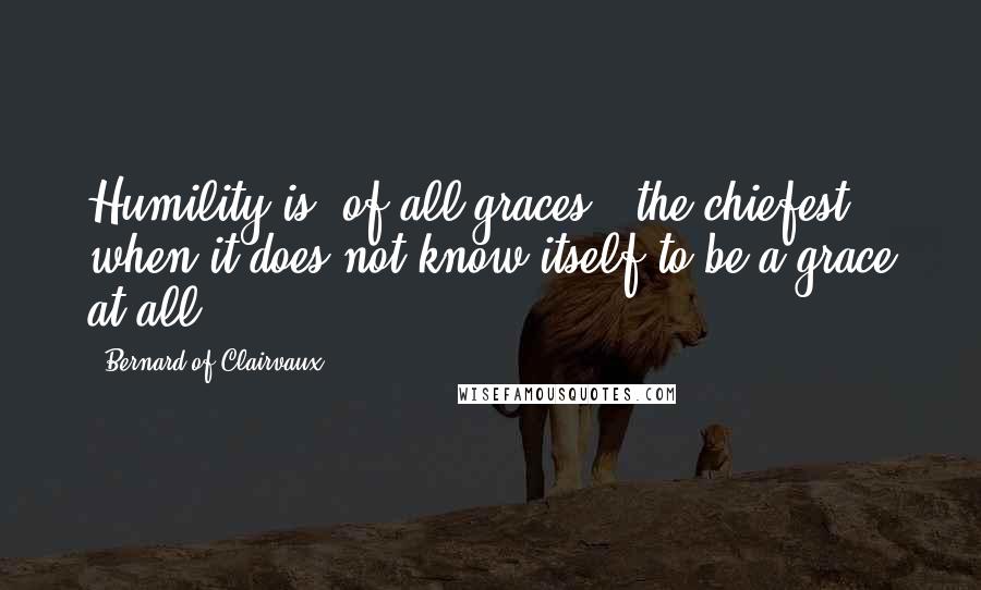 Bernard Of Clairvaux Quotes: Humility is, of all graces , the chiefest when it does not know itself to be a grace at all.