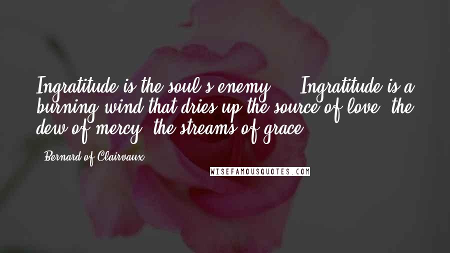 Bernard Of Clairvaux Quotes: Ingratitude is the soul's enemy ... Ingratitude is a burning wind that dries up the source of love, the dew of mercy, the streams of grace.