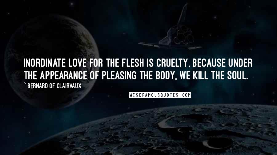Bernard Of Clairvaux Quotes: Inordinate love for the flesh is cruelty, because under the appearance of pleasing the body, we kill the soul.