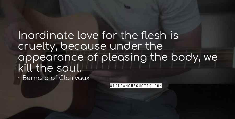 Bernard Of Clairvaux Quotes: Inordinate love for the flesh is cruelty, because under the appearance of pleasing the body, we kill the soul.