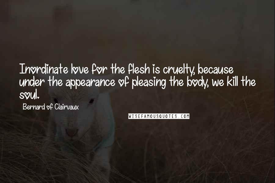 Bernard Of Clairvaux Quotes: Inordinate love for the flesh is cruelty, because under the appearance of pleasing the body, we kill the soul.