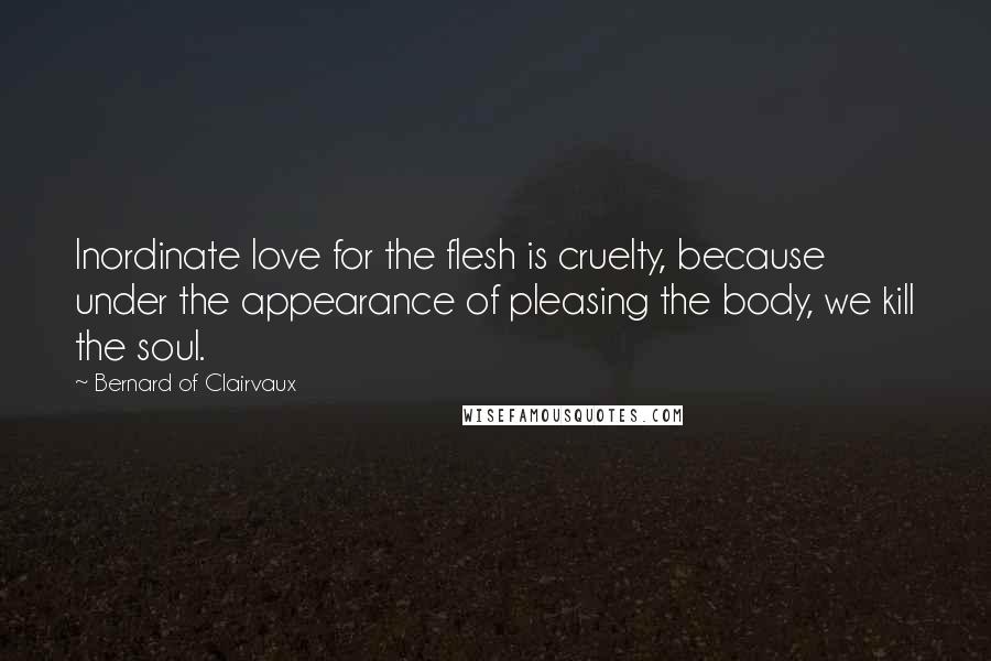 Bernard Of Clairvaux Quotes: Inordinate love for the flesh is cruelty, because under the appearance of pleasing the body, we kill the soul.