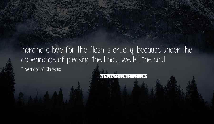 Bernard Of Clairvaux Quotes: Inordinate love for the flesh is cruelty, because under the appearance of pleasing the body, we kill the soul.