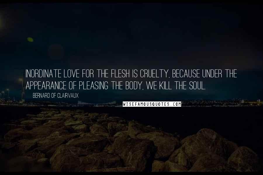 Bernard Of Clairvaux Quotes: Inordinate love for the flesh is cruelty, because under the appearance of pleasing the body, we kill the soul.