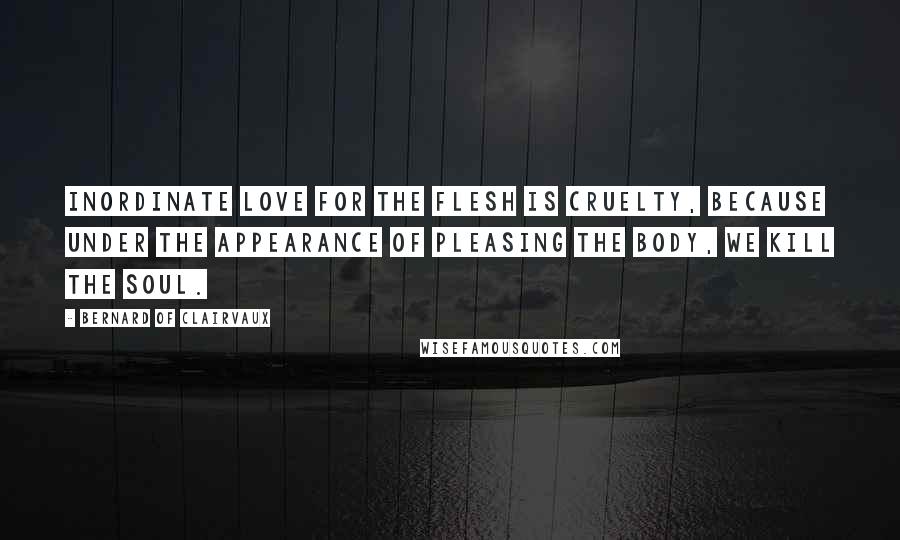 Bernard Of Clairvaux Quotes: Inordinate love for the flesh is cruelty, because under the appearance of pleasing the body, we kill the soul.