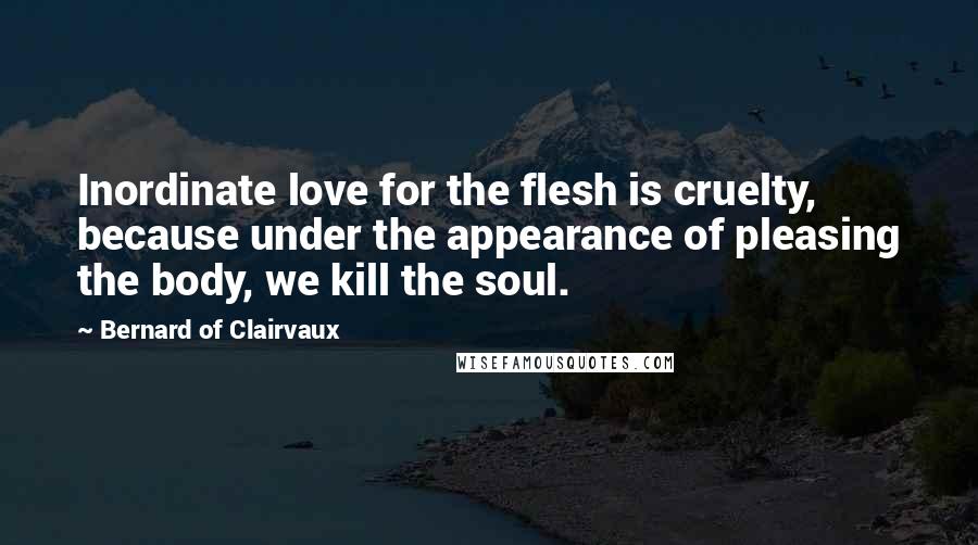 Bernard Of Clairvaux Quotes: Inordinate love for the flesh is cruelty, because under the appearance of pleasing the body, we kill the soul.