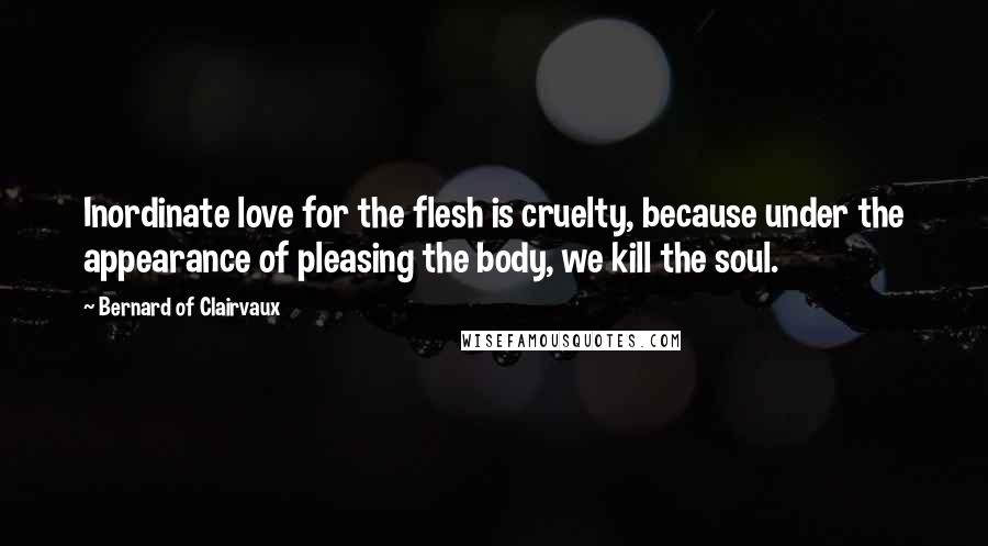 Bernard Of Clairvaux Quotes: Inordinate love for the flesh is cruelty, because under the appearance of pleasing the body, we kill the soul.