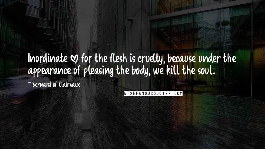 Bernard Of Clairvaux Quotes: Inordinate love for the flesh is cruelty, because under the appearance of pleasing the body, we kill the soul.