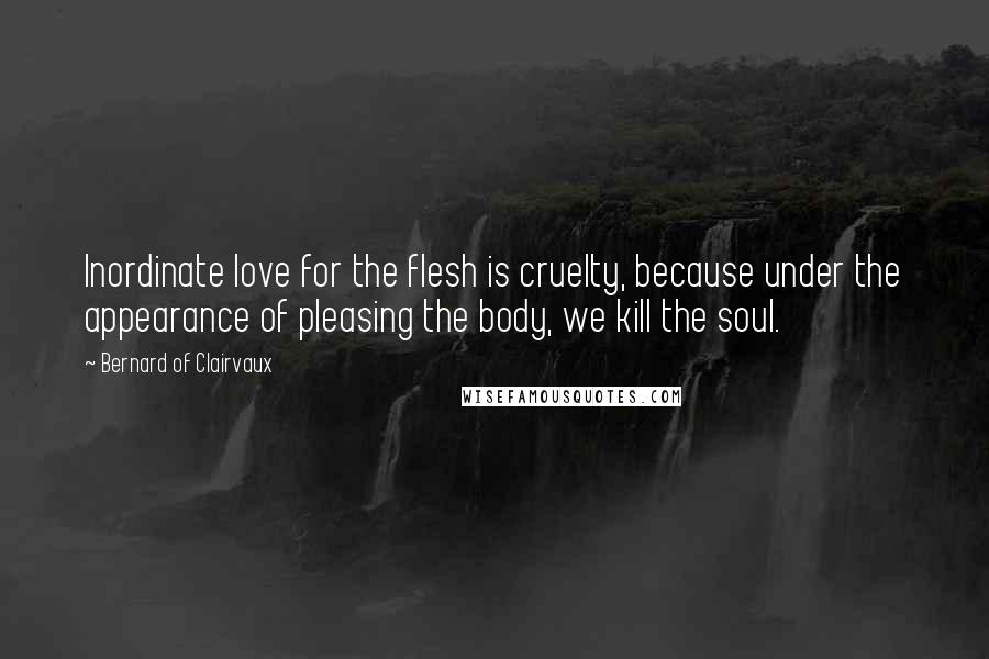 Bernard Of Clairvaux Quotes: Inordinate love for the flesh is cruelty, because under the appearance of pleasing the body, we kill the soul.