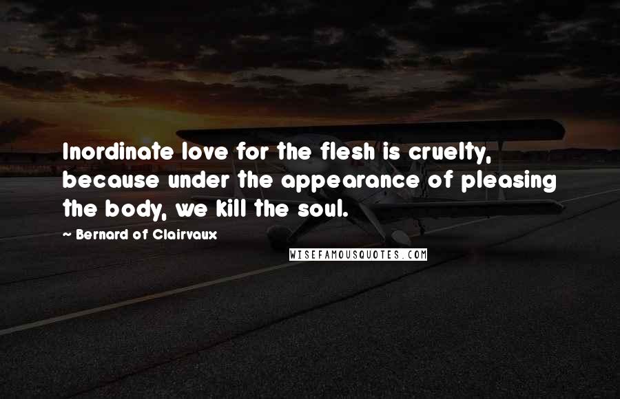 Bernard Of Clairvaux Quotes: Inordinate love for the flesh is cruelty, because under the appearance of pleasing the body, we kill the soul.