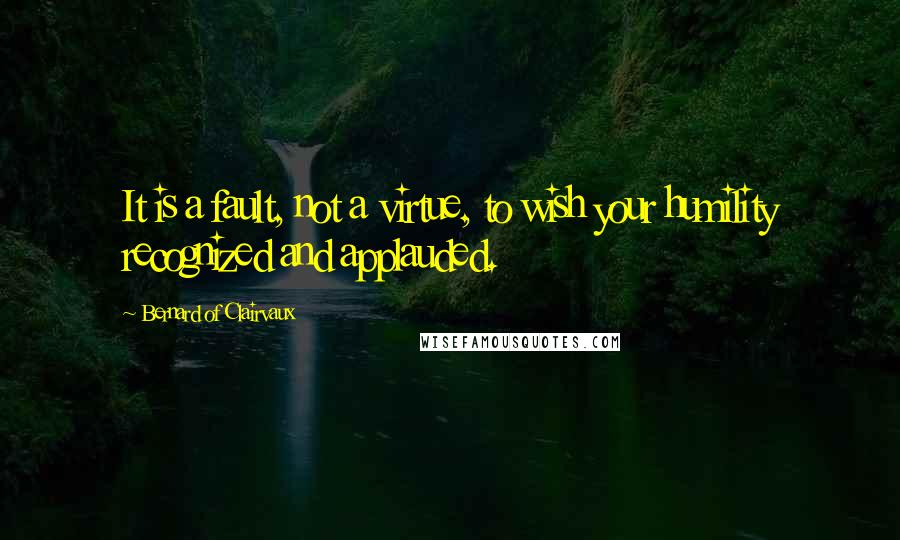 Bernard Of Clairvaux Quotes: It is a fault, not a virtue, to wish your humility recognized and applauded.