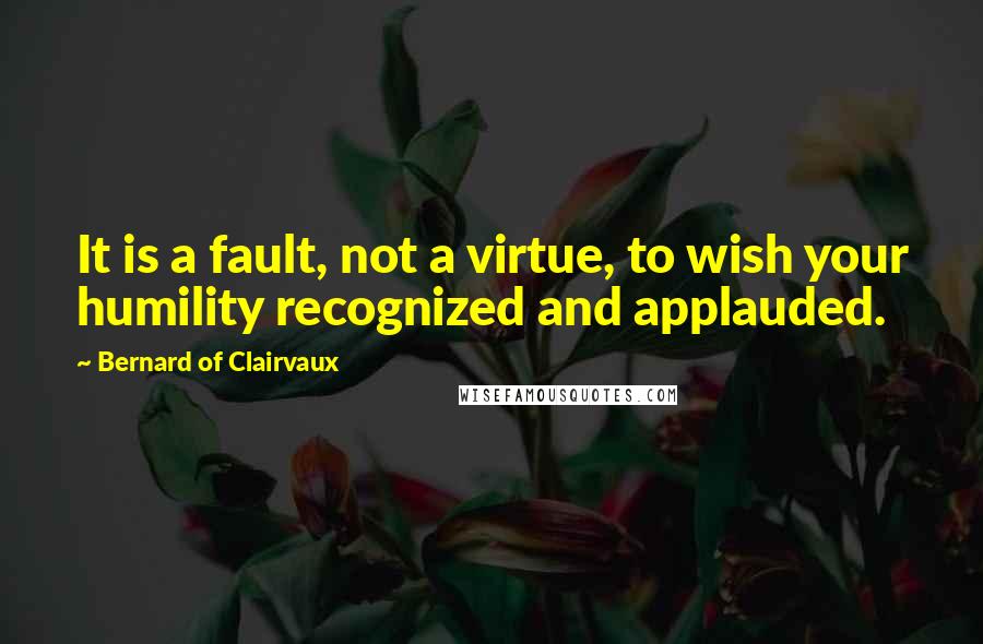 Bernard Of Clairvaux Quotes: It is a fault, not a virtue, to wish your humility recognized and applauded.