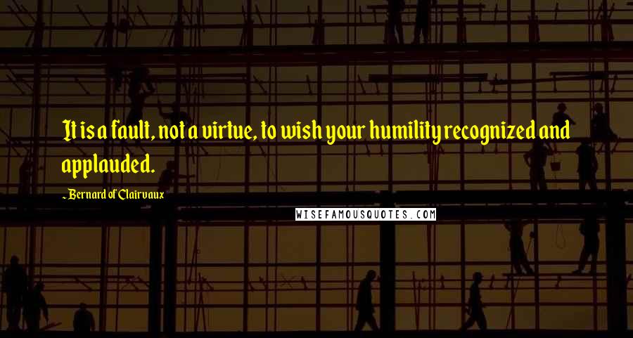 Bernard Of Clairvaux Quotes: It is a fault, not a virtue, to wish your humility recognized and applauded.