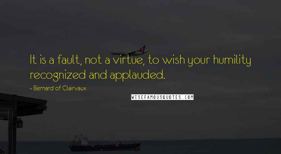 Bernard Of Clairvaux Quotes: It is a fault, not a virtue, to wish your humility recognized and applauded.