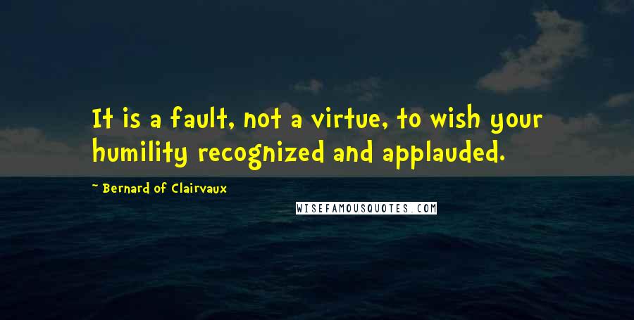 Bernard Of Clairvaux Quotes: It is a fault, not a virtue, to wish your humility recognized and applauded.