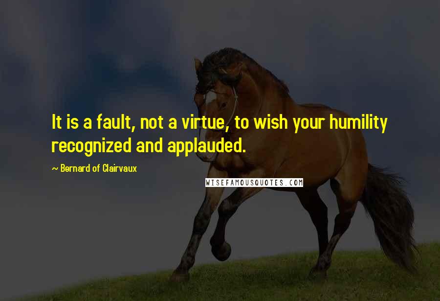 Bernard Of Clairvaux Quotes: It is a fault, not a virtue, to wish your humility recognized and applauded.