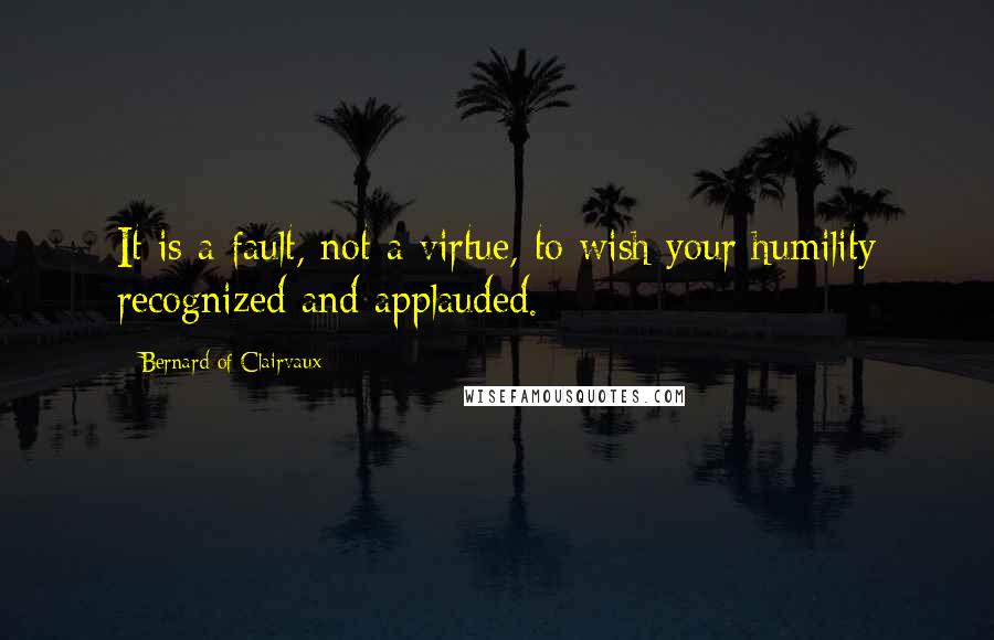 Bernard Of Clairvaux Quotes: It is a fault, not a virtue, to wish your humility recognized and applauded.