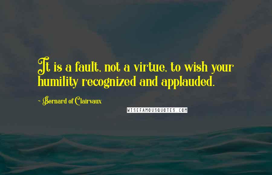 Bernard Of Clairvaux Quotes: It is a fault, not a virtue, to wish your humility recognized and applauded.