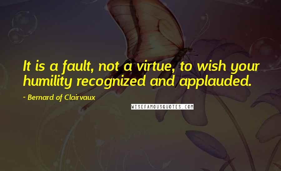 Bernard Of Clairvaux Quotes: It is a fault, not a virtue, to wish your humility recognized and applauded.