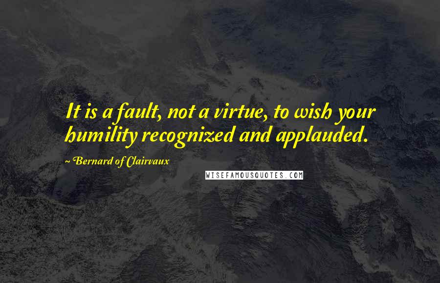 Bernard Of Clairvaux Quotes: It is a fault, not a virtue, to wish your humility recognized and applauded.