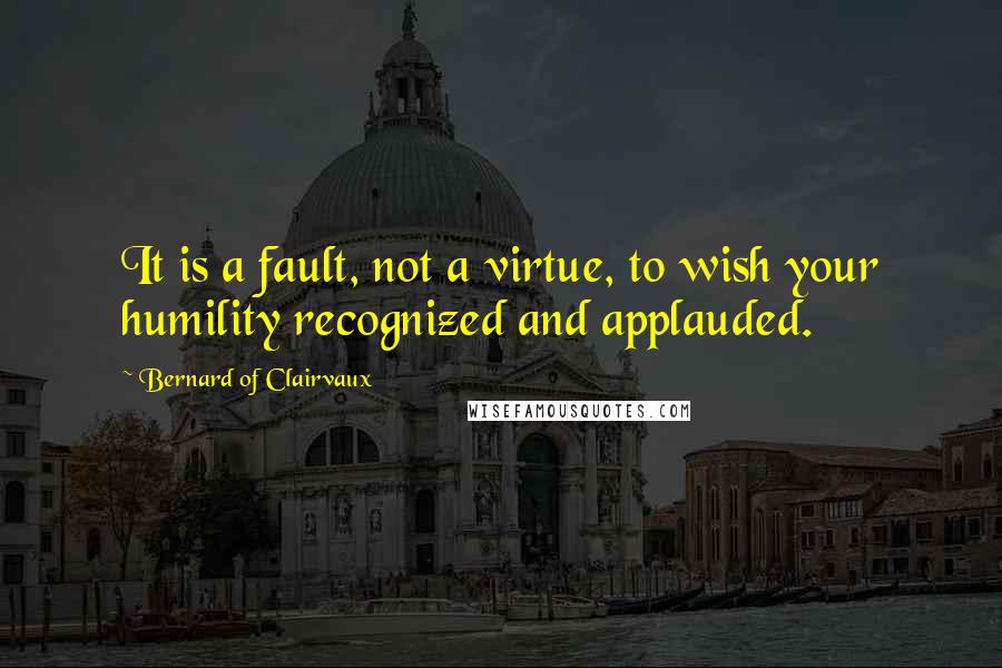 Bernard Of Clairvaux Quotes: It is a fault, not a virtue, to wish your humility recognized and applauded.