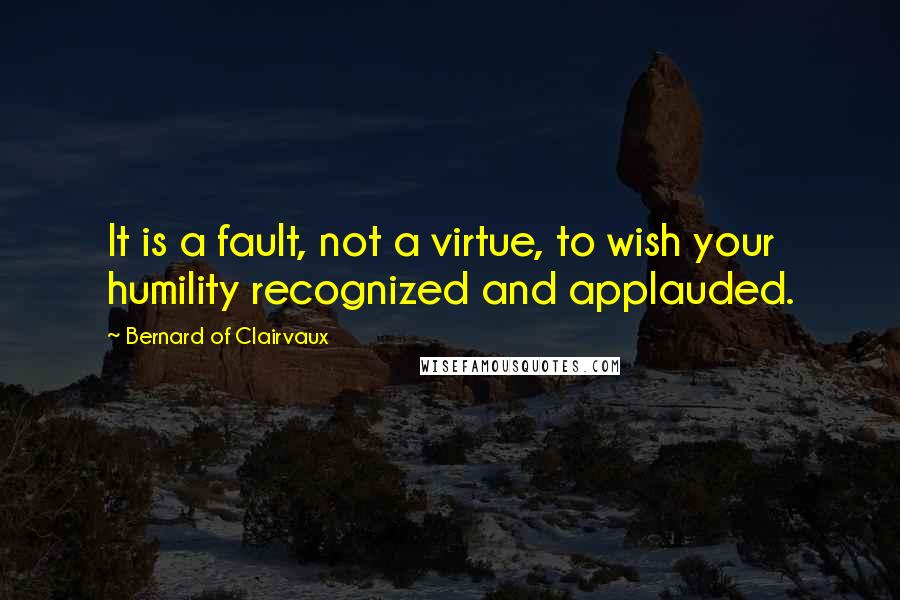 Bernard Of Clairvaux Quotes: It is a fault, not a virtue, to wish your humility recognized and applauded.