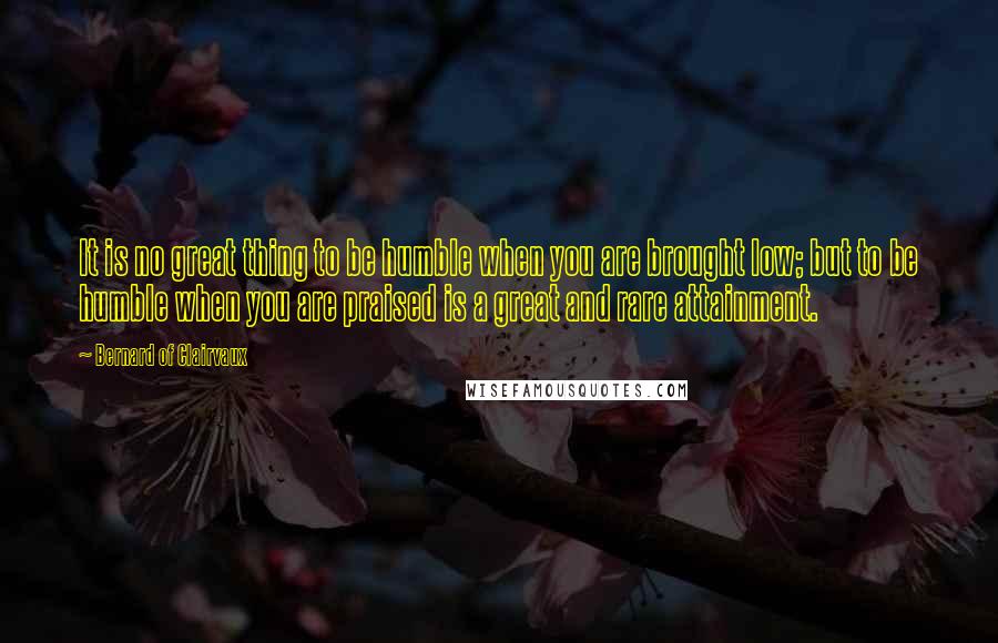 Bernard Of Clairvaux Quotes: It is no great thing to be humble when you are brought low; but to be humble when you are praised is a great and rare attainment.