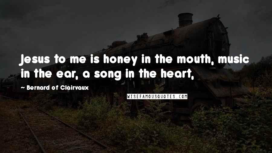 Bernard Of Clairvaux Quotes: Jesus to me is honey in the mouth, music in the ear, a song in the heart,