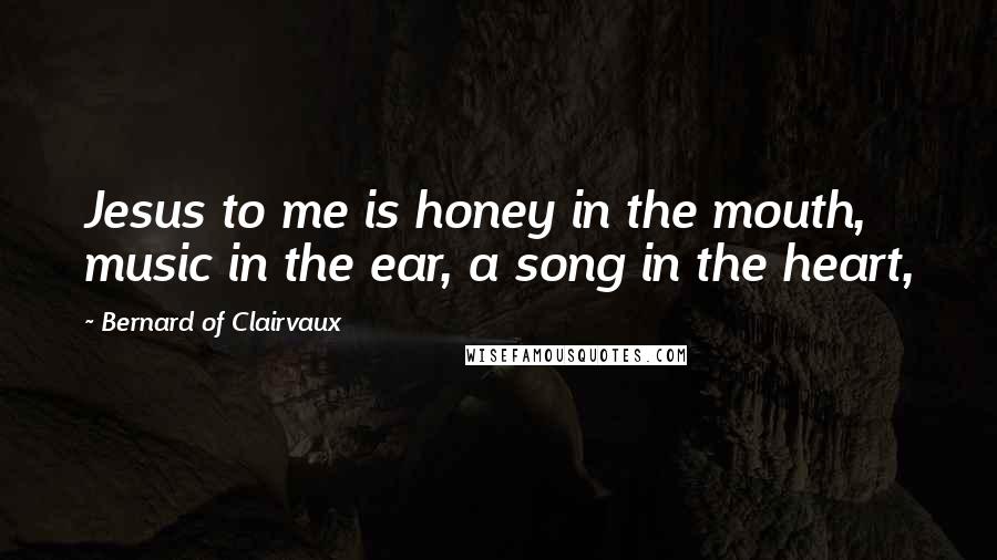 Bernard Of Clairvaux Quotes: Jesus to me is honey in the mouth, music in the ear, a song in the heart,