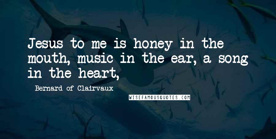 Bernard Of Clairvaux Quotes: Jesus to me is honey in the mouth, music in the ear, a song in the heart,