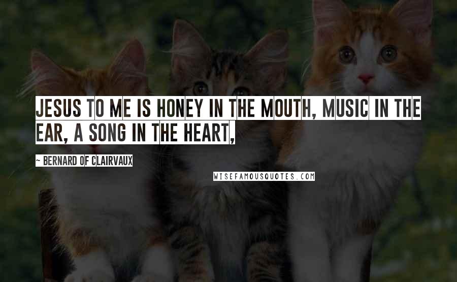 Bernard Of Clairvaux Quotes: Jesus to me is honey in the mouth, music in the ear, a song in the heart,