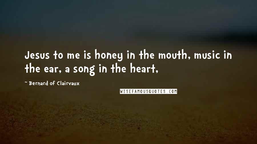 Bernard Of Clairvaux Quotes: Jesus to me is honey in the mouth, music in the ear, a song in the heart,