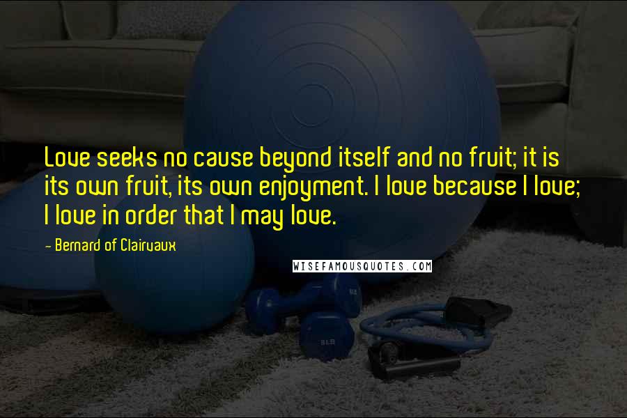 Bernard Of Clairvaux Quotes: Love seeks no cause beyond itself and no fruit; it is its own fruit, its own enjoyment. I love because I love; I love in order that I may love.