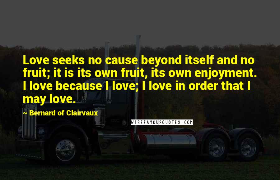 Bernard Of Clairvaux Quotes: Love seeks no cause beyond itself and no fruit; it is its own fruit, its own enjoyment. I love because I love; I love in order that I may love.