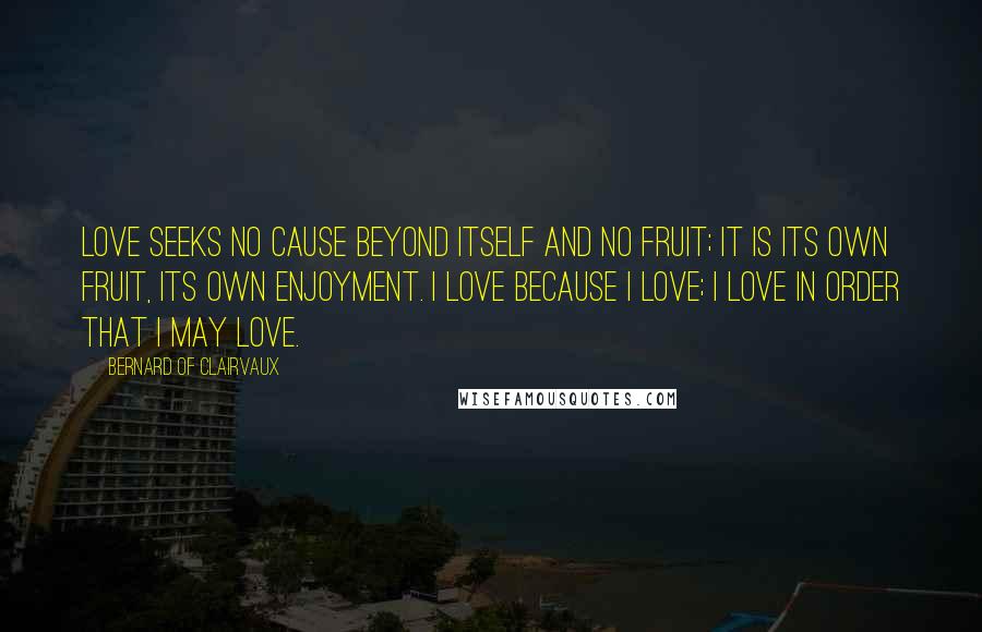 Bernard Of Clairvaux Quotes: Love seeks no cause beyond itself and no fruit; it is its own fruit, its own enjoyment. I love because I love; I love in order that I may love.