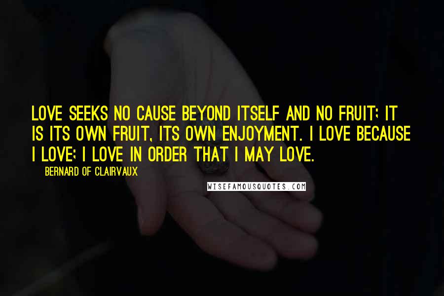 Bernard Of Clairvaux Quotes: Love seeks no cause beyond itself and no fruit; it is its own fruit, its own enjoyment. I love because I love; I love in order that I may love.