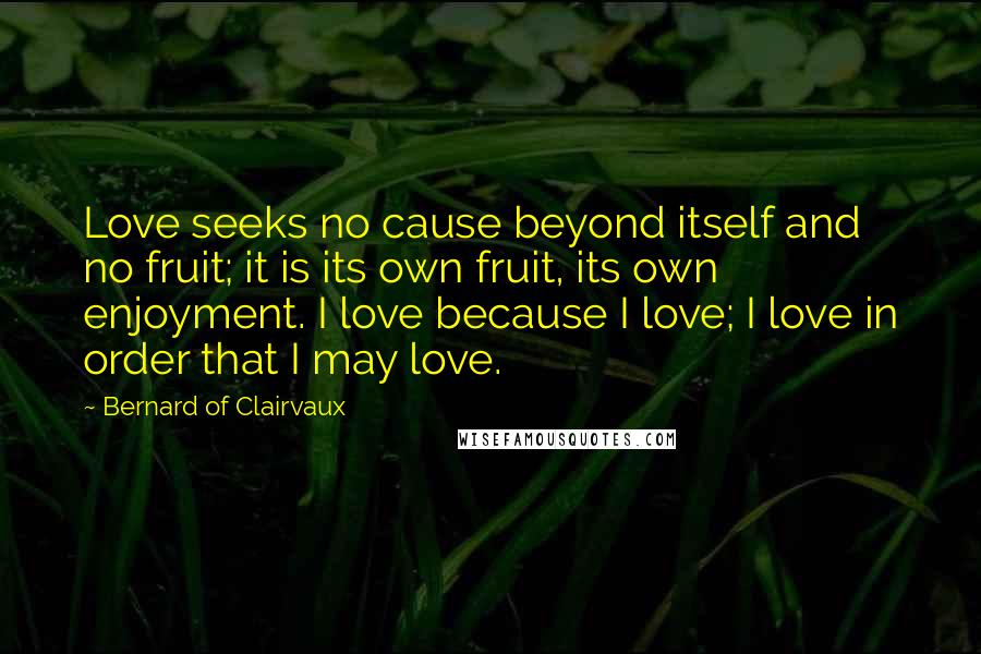 Bernard Of Clairvaux Quotes: Love seeks no cause beyond itself and no fruit; it is its own fruit, its own enjoyment. I love because I love; I love in order that I may love.
