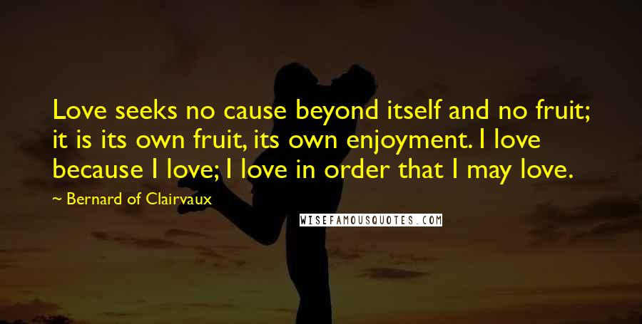 Bernard Of Clairvaux Quotes: Love seeks no cause beyond itself and no fruit; it is its own fruit, its own enjoyment. I love because I love; I love in order that I may love.