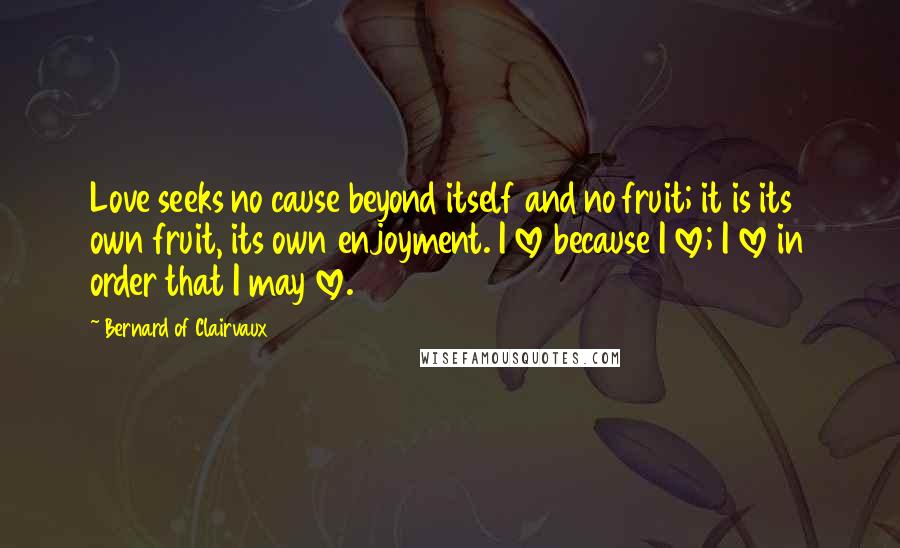 Bernard Of Clairvaux Quotes: Love seeks no cause beyond itself and no fruit; it is its own fruit, its own enjoyment. I love because I love; I love in order that I may love.