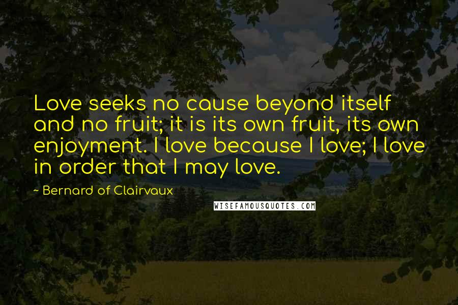 Bernard Of Clairvaux Quotes: Love seeks no cause beyond itself and no fruit; it is its own fruit, its own enjoyment. I love because I love; I love in order that I may love.