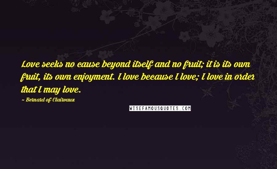 Bernard Of Clairvaux Quotes: Love seeks no cause beyond itself and no fruit; it is its own fruit, its own enjoyment. I love because I love; I love in order that I may love.